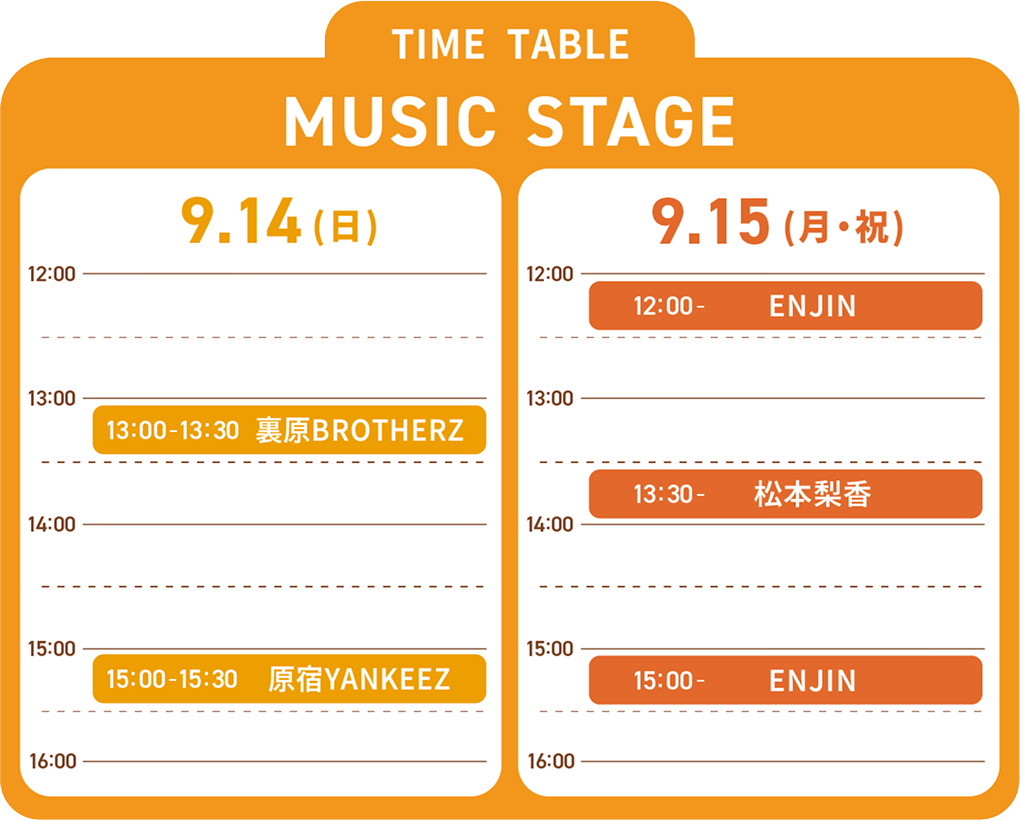 MUSIC STAGE TIME TABLE 9/14（日）13:00~13:30裏原BROTHERZ、15:00~15:30原宿YANKEEZ 9/15 （月）12:20~ENJIN、13:30~松本梨香、15:00~ENJIN